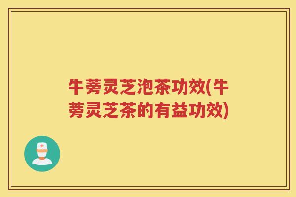 牛蒡灵芝泡茶功效(牛蒡灵芝茶的有益功效) 牛蒡灵芝泡茶功效(牛蒡灵芝茶的有益功效)