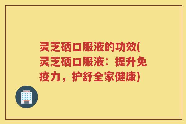 灵芝硒口服液的功效(灵芝硒口服液：提升免疫力，护舒全家健康)
