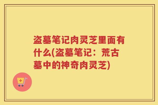 盗墓笔记肉灵芝里面有什么(盗墓笔记：荒古墓中的神奇肉灵芝)