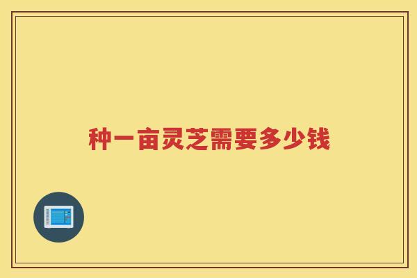 种一亩灵芝需要多少钱