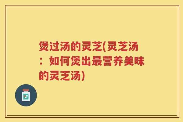 煲过汤的灵芝(灵芝汤：如何煲出最营养美味的灵芝汤)