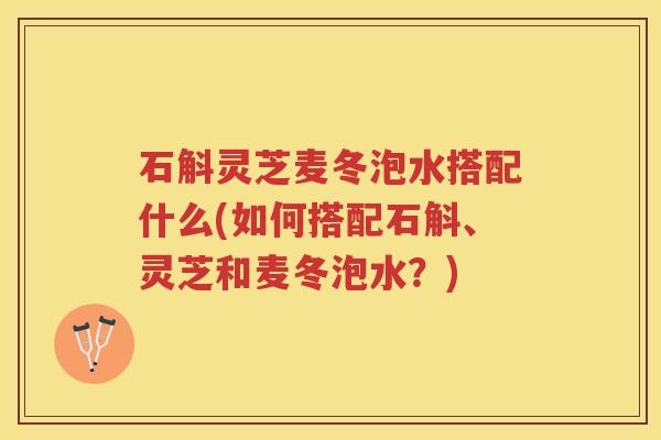 石斛灵芝麦冬泡水搭配什么(如何搭配石斛、灵芝和麦冬泡水?) 石斛灵芝麦冬泡水搭配什么(如何搭配石斛、灵芝和麦冬泡水?)