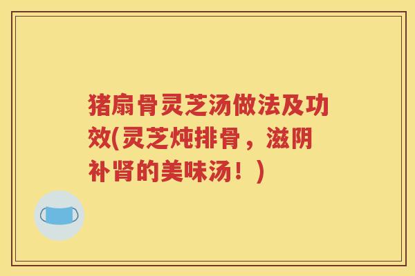 猪扇骨灵芝汤做法及功效(灵芝炖排骨，滋阴补肾的美味汤！)