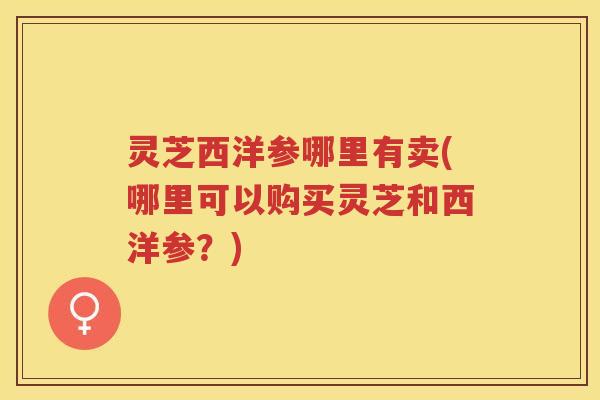 灵芝西洋参哪里有卖(哪里可以购买灵芝和西洋参？)