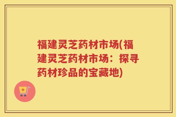 福建灵芝药材市场(福建灵芝药材市场：探寻药材珍品的宝藏地)