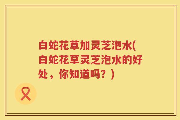 白蛇花草加灵芝泡水(白蛇花草灵芝泡水的好处，你知道吗？)