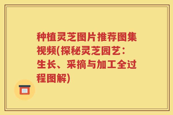 种植灵芝图片推荐图集视频(探秘灵芝园艺：生长、采摘与加工全过程图解)