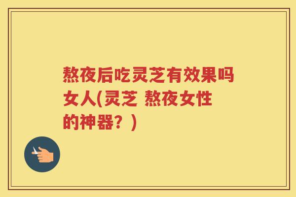 熬夜后吃灵芝有效果吗女人(灵芝 熬夜女性的神器？)