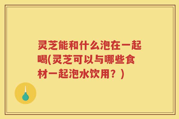 灵芝能和什么泡在一起喝(灵芝可以与哪些食材一起泡水饮用？)