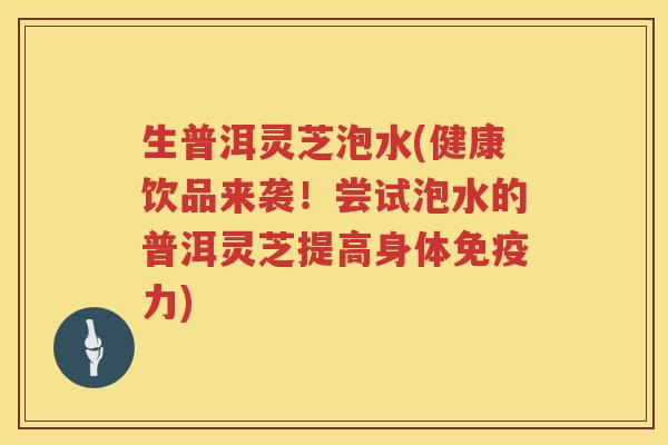 生普洱灵芝泡水(健康饮品来袭！尝试泡水的普洱灵芝提高身体免疫力)