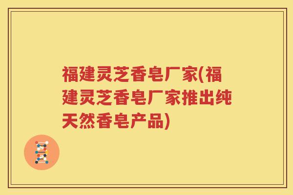 福建灵芝香皂厂家(福建灵芝香皂厂家推出纯天然香皂产品)