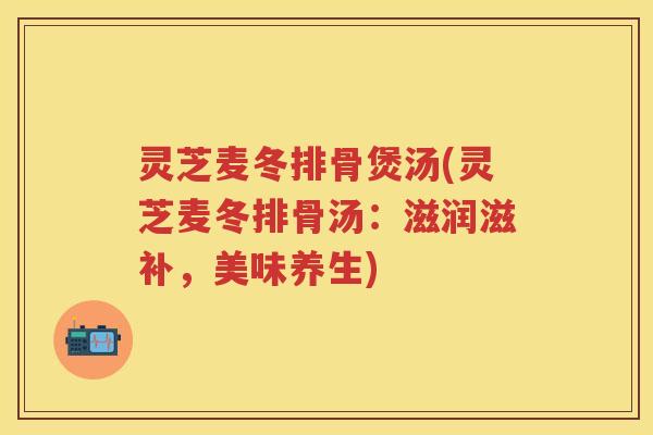 灵芝麦冬排骨煲汤(灵芝麦冬排骨汤：滋润滋补，美味养生)