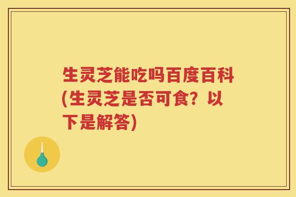 生灵芝能吃吗百度百科(生灵芝是否可食？以下是解答)