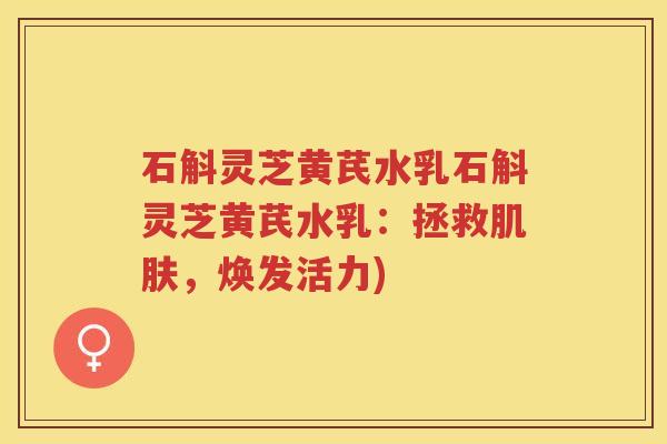 石斛灵芝黄芪水乳石斛灵芝黄芪水乳：拯救肌肤，焕发活力)