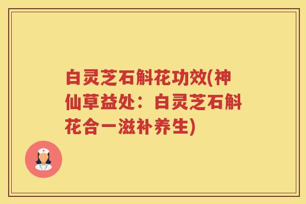 白灵芝石斛花功效(神仙草益处：白灵芝石斛花合一滋补养生)
