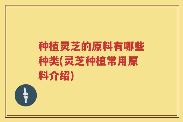 种植灵芝的原料有哪些种类(灵芝种植常用原料介绍)