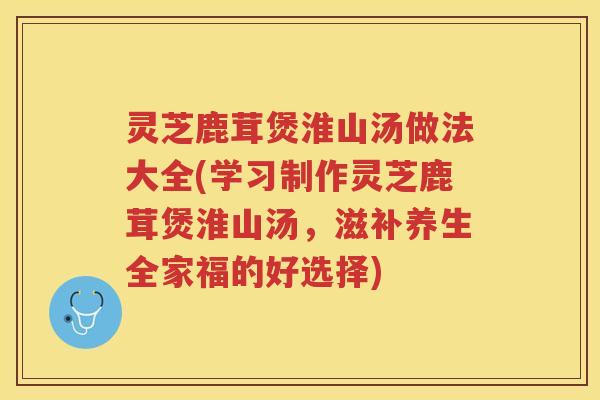 灵芝鹿茸煲淮山汤做法大全(学习制作灵芝鹿茸煲淮山汤，滋补养生全家福的好选择)
