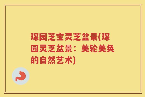 琛园芝宝灵芝盆景(琛园灵芝盆景：美轮美奂的自然艺术)