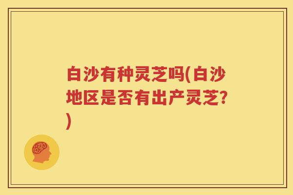 白沙有种灵芝吗(白沙地区是否有出产灵芝？)