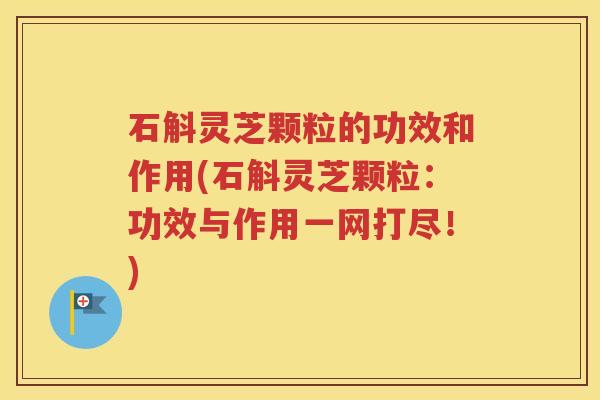石斛灵芝颗粒的功效和作用(石斛灵芝颗粒：功效与作用一网打尽！)
