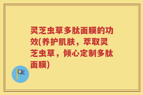 灵芝虫草多肽面膜的功效(养护肌肤，萃取灵芝虫草，倾心定制多肽面膜)