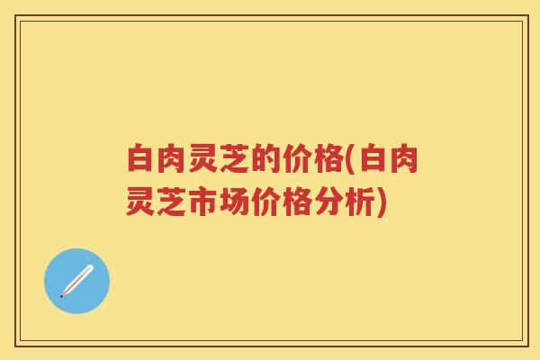 白肉灵芝的价格(白肉灵芝市场价格分析)