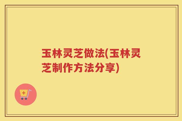 玉林灵芝做法(玉林灵芝制作方法分享)