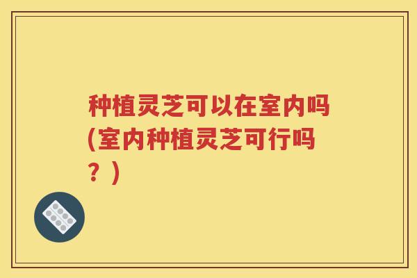 种植灵芝可以在室内吗(室内种植灵芝可行吗?) 种植灵芝可以在室内吗(室内种植灵芝可行吗?)