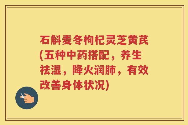 石斛麦冬枸杞灵芝黄芪(五种搭配,养生祛湿,降火润,有效改善身体状况) 石斛麦冬枸杞灵芝黄芪(五种搭配,养生祛湿,降火润,有效改善身体状况)