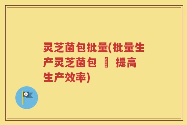 灵芝菌包批量(批量生产灵芝菌包 – 提高生产效率)