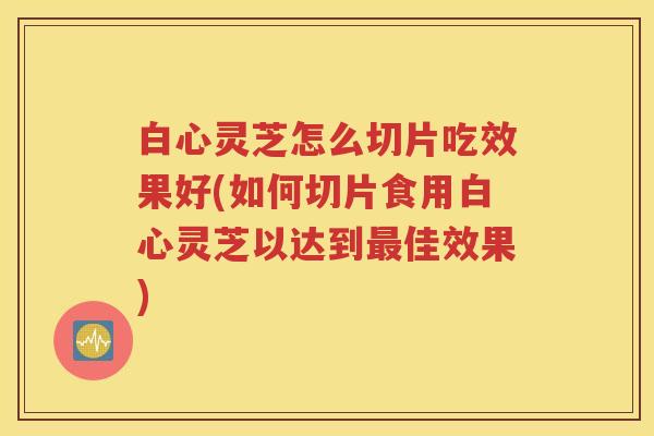 白心灵芝怎么切片吃效果好(如何切片食用白心灵芝以达到佳效果) 白心灵芝怎么切片吃效果好(如何切片食用白心灵芝以达到佳效果)