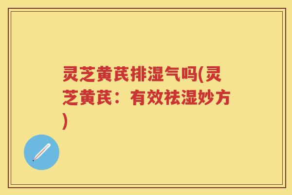 灵芝黄芪排湿气吗(灵芝黄芪：有效祛湿妙方)