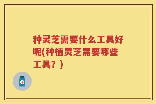 种灵芝需要什么工具好呢(种植灵芝需要哪些工具？)