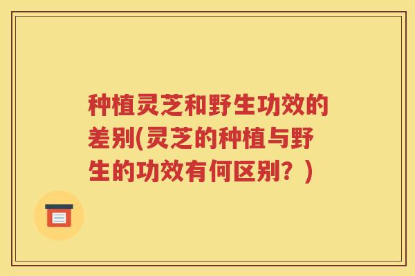 种植灵芝和野生功效的差别(灵芝的种植与野生的功效有何区别？)