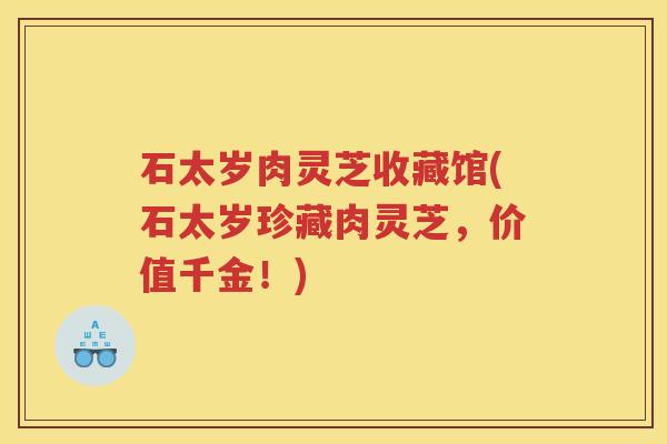 石太岁肉灵芝收藏馆(石太岁珍藏肉灵芝,价值千金!) 石太岁肉灵芝收藏馆(石太岁珍藏肉灵芝,价值千金!)