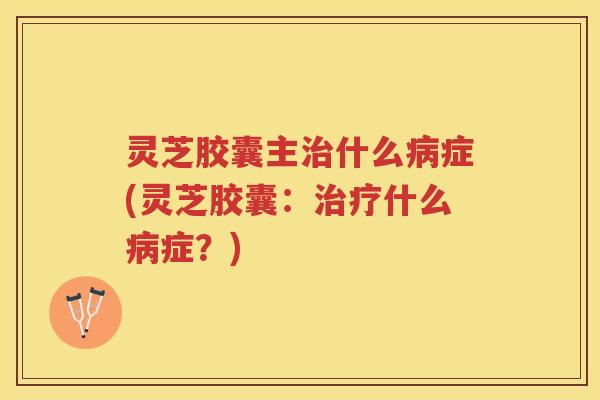 灵芝胶囊主什么症(灵芝胶囊：什么症？)