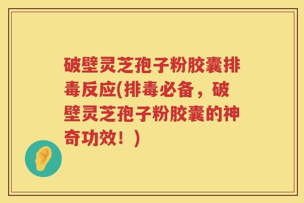 破壁灵芝孢子粉胶囊排毒反应(排毒必备，破壁灵芝孢子粉胶囊的神奇功效！)