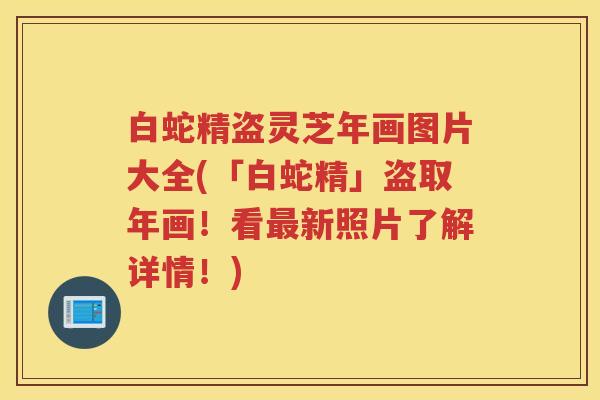 白蛇精盗灵芝年画图片大全(「白蛇精」盗取年画！看最新照片了解详情！)