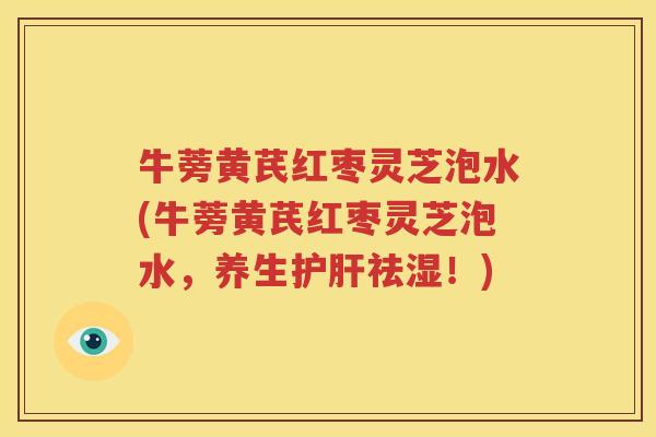 牛蒡黄芪红枣灵芝泡水(牛蒡黄芪红枣灵芝泡水，养生护肝祛湿！)