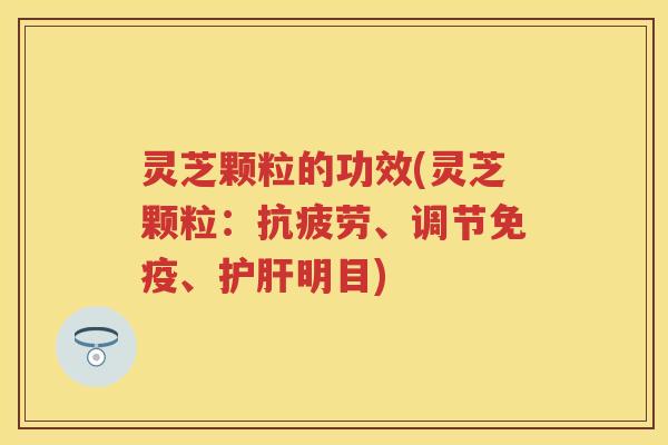灵芝颗粒的功效(灵芝颗粒：抗疲劳、调节免疫、护肝明目)
