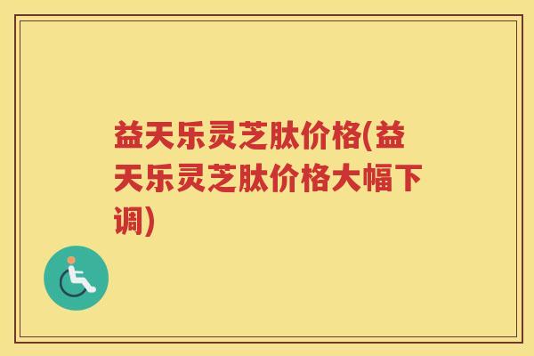 益天乐灵芝肽价格(益天乐灵芝肽价格大幅下调)