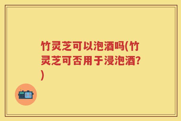 竹灵芝可以泡酒吗(竹灵芝可否用于浸泡酒？)