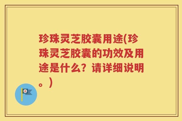 珍珠灵芝胶囊用途(珍珠灵芝胶囊的功效及用途是什么？请详细说明。)