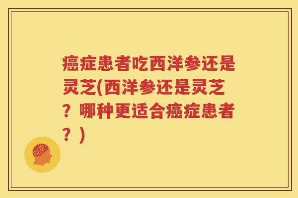 癌症患者吃西洋参还是灵芝(西洋参还是灵芝？哪种更适合癌症患者？)