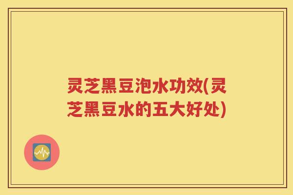 灵芝黑豆泡水功效(灵芝黑豆水的五大好处)