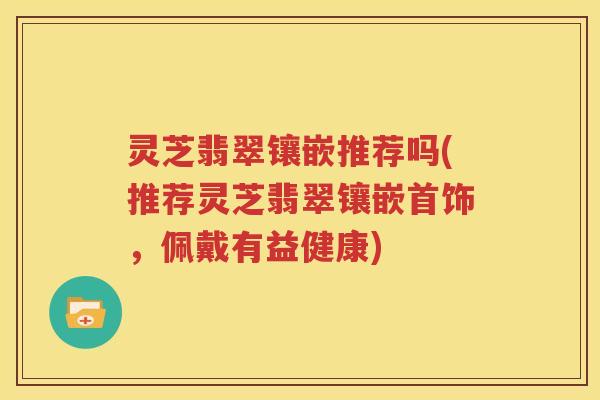 灵芝翡翠镶嵌推荐吗(推荐灵芝翡翠镶嵌首饰，佩戴有益健康)