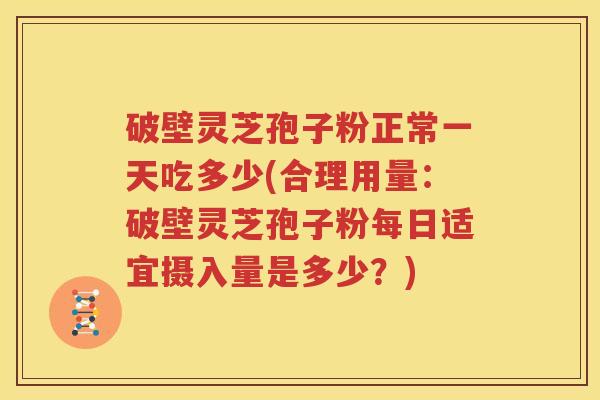 破壁灵芝孢子粉正常一天吃多少(合理用量：破壁灵芝孢子粉每日适宜摄入量是多少？)