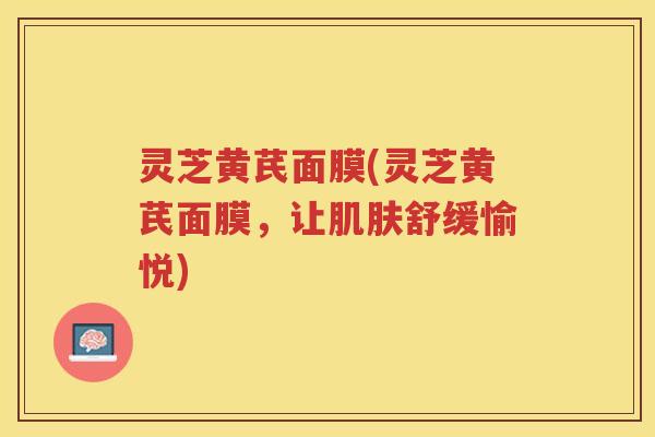 灵芝黄芪面膜(灵芝黄芪面膜,让舒缓愉悦) 灵芝黄芪面膜(灵芝黄芪面膜,让舒缓愉悦)