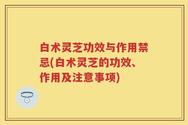 白术灵芝功效与作用禁忌(白术灵芝的功效、作用及注意事项)