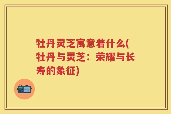牡丹灵芝寓意着什么(牡丹与灵芝：荣耀与长寿的象征)